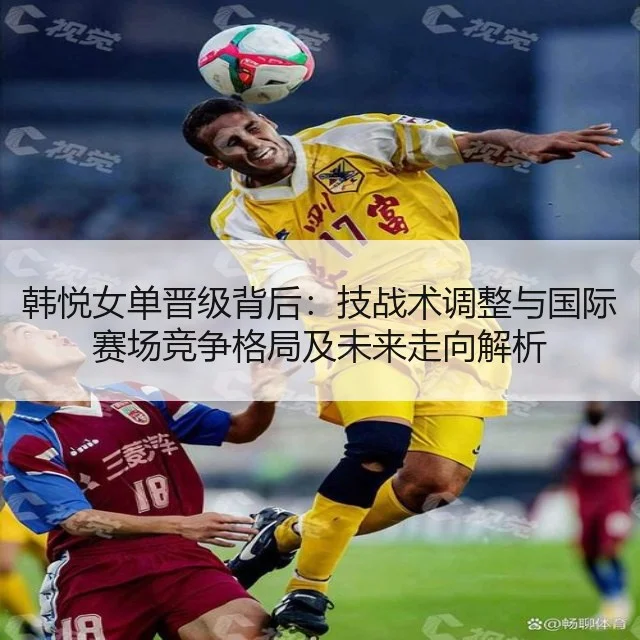 韩悦女单晋级背后：技战术调整与国际赛场竞争格局及未来走向解析