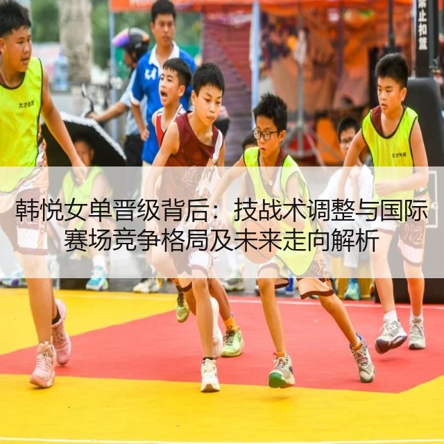 韩悦女单晋级背后：技战术调整与国际赛场竞争格局及未来走向解析